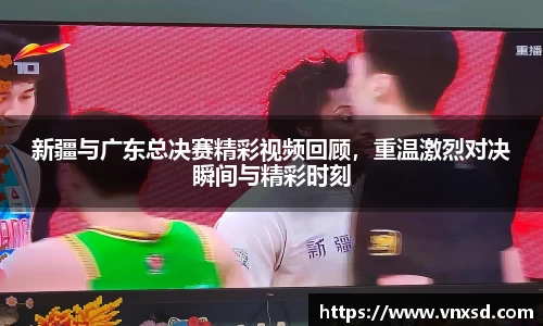 新疆与广东总决赛精彩视频回顾，重温激烈对决瞬间与精彩时刻